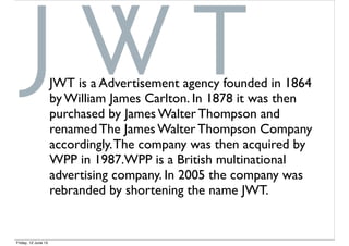 JWT is a Advertisement agency founded in 1864
by William James Carlton. In 1878 it was then
purchased by James Walter Thompson and
renamed The James Walter Thompson Company
accordingly.The company was then acquired by
WPP in 1987.WPP is a British multinational
advertising company. In 2005 the company was
rebranded by shortening the name JWT.
Friday, 12 June 15
 