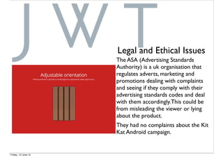 The ASA (Advertising Standards
Authority) is a uk organisation that
regulates adverts, marketing and
promotions dealing with complaints
and seeing if they comply with their
advertising standards codes and deal
with them accordingly.This could be
from misleading the viewer or lying
about the product.
They had no complaints about the Kit
Kat Android campaign.
Legal and Ethical Issues
Friday, 12 June 15
 