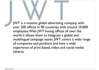 JWT is a massive global advertising company with
over 200 ofﬁces in 90 countries with around 10,000
employees.With JWT having ofﬁces all over the
world it allows them to integrate a global and
multilingual campaign easier. JWT covers a wide range
of companies and products and have a wide
experience of print based, video and social media
adverts.
Friday, 12 June 15
 