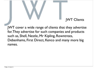 JWT Clients
JWT cover a wide range of clients that they advertise
for.They advertise for such companies and products
such as, Shell, Nestle, Mr Kipling, Rowntrees,
Debenhams, First Direct, Kenco and many more big
names.
Friday, 12 June 15
 