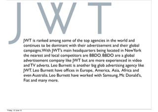 JWT is ranked among some of the top agencies in the world and
continues to be dominant with their advertisement and their global
campaigns.With JWT’s main headquarters being located in NewYork
the nearest and local competitors are BBDO. BBDO are a global
advertisement company like JWT but are more experienced in video
and TV adverts. Leo Burnett is another big glob advertising agency like
JWT. Leo Burnett have ofﬁces in Europe, America, Asia, Africa and
even Australia. Leo Burnett have worked with Samsung, Mc Donald's,
Fiat and many more.
Friday, 12 June 15
 