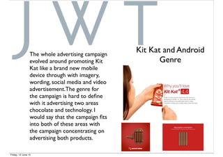 The whole advertising campaign
evolved around promoting Kit
Kat like a brand new mobile
device through with imagery,
wording, social media and video
advertisement.The genre for
the campaign is hard to deﬁne
with it advertising two areas
chocolate and technology. I
would say that the campaign ﬁts
into both of these areas with
the campaign concentrating on
advertising both products.
Kit Kat and Android
Genre
Friday, 12 June 15
 
