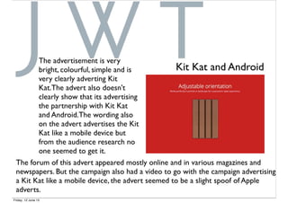 The advertisement is very
bright, colourful, simple and is
very clearly adverting Kit
Kat.The advert also doesn't
clearly show that its advertising
the partnership with Kit Kat
and Android.The wording also
on the advert advertises the Kit
Kat like a mobile device but
from the audience research no
one seemed to get it.
Kit Kat and Android
The forum of this advert appeared mostly online and in various magazines and
newspapers. But the campaign also had a video to go with the campaign advertising
a Kit Kat like a mobile device, the advert seemed to be a slight spoof of Apple
adverts.
Friday, 12 June 15
 