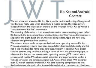 The ads show and advertise Kit Kat like a mobile device, with using of images and
wording only really used when advertising a mobile device.The video advert
especially shows the inclusion of android on the wrapper for Kit Kat as well as a
“search Android Kit Kat” underneath.
The meaning of the adverts is to advertise Androids new operating system called
Kit Kat with the two companies promoting it together.The video advertisement is
a spoof of and slight dig at one of Androids competitors Apple and how they
advertise and promote their products.
The adverts where made to support Androids new operating system Kit Kat.
Previous operating systems have been named after deserts alphabetically and Kit
Kat is the ﬁrst branded name they have used.With JWT being Kit Kats global
creative partner they set about making a series of local and global campaigns to
advertise Kit Kat and the new Android operating system. JWT created work
across social, mobile,TV, ambient, retail activation and experiential as well as a
website serving as the campaigns digital hub.Across these areas JWT designed
over 50 million specially branded Kit Kat bars featuring competitions to win
Android devices, the packs also featured the website for consumers to check out.
Kit Kat and Android
Content
Friday, 12 June 15
 