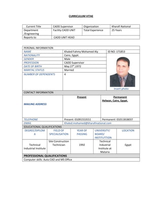 CURRICULUM VITAE
Current Title CADD Supervisor Organization Kharafi National
Department
/Engineering
Facility CADD UNIT Total Experience 25 Years
Reports to CADD UNIT HEAD
PERONAL INFORMATION
NAME Khaled Fahmy Mohamed Aly ID NO: 171853
NATIONALITY Cairo, Egypt.
Insert photo
GENDER Male
PROFESSION CADD Supervisor
DATE OF BIRTH May 27th
,1972
MARITAL STATUS Married
NUMBER OF DEPENDENTS 4
CONTACT INFORMATION
MAILING ADDRESS
Present Permanent
Helwan, Cairo, Egypt.
TELEPHONE Present: 01091553551 Permanent: 01011818037
EMAIL Khaled.mohamed@kharafinational.com
EDUCATIONAL QUALIFICATIONS
DEGREE/DIPLOM
A
FIELD OF
SPECIALISATION
YEAR OF
PASSING
UNIVERSITY/
BOARD/
INSTITUTTION
LOCATION
Technical
Industrial Institute
Site Construction
Technician 1992
Technical
Industrial
Institute at
Mataria
Egypt
PROFESSIONAL QUALIFICATIONS
Computer skills: Auto CAD and MS Office
 