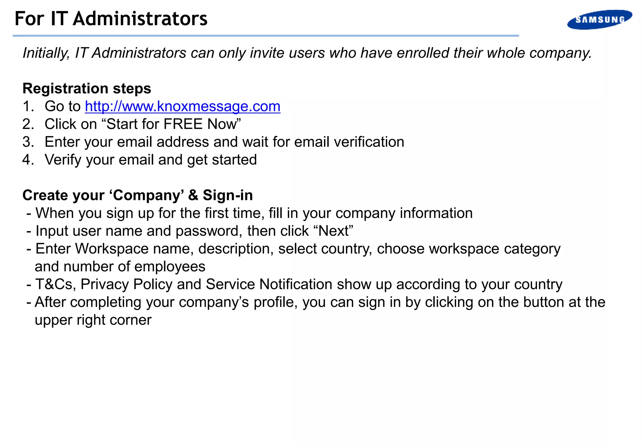 Initially, IT Administrators can only invite users who have enrolled their whole company.
Registration steps
1. Go to http://www.knoxmessage.com
2. Click on “Start for FREE Now”
3. Enter your email address and wait for email verification
4. Verify your email and get started
Create your ‘Company’ & Sign-in
- When you sign up for the first time, fill in your company information
- Input user name and password, then click “Next”
- Enter Workspace name, description, select country, choose workspace category
and number of employees
- T&Cs, Privacy Policy and Service Notification show up according to your country
- After completing your company’s profile, you can sign in by clicking on the button at the
upper right corner
For IT Administrators
 