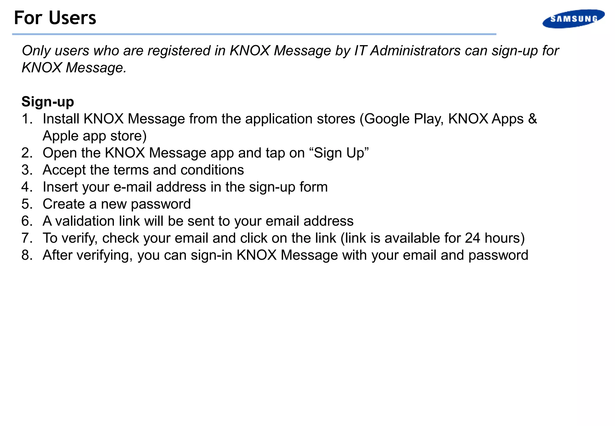 Only users who are registered in KNOX Message by IT Administrators can sign-up for
KNOX Message.
Sign-up
1. Install KNOX Message from the application stores (Google Play, KNOX Apps &
Apple app store)
2. Open the KNOX Message app and tap on “Sign Up”
3. Accept the terms and conditions
4. Insert your e-mail address in the sign-up form
5. Create a new password
6. A validation link will be sent to your email address
7. To verify, check your email and click on the link (link is available for 24 hours)
8. After verifying, you can sign-in KNOX Message with your email and password
For Users
 
