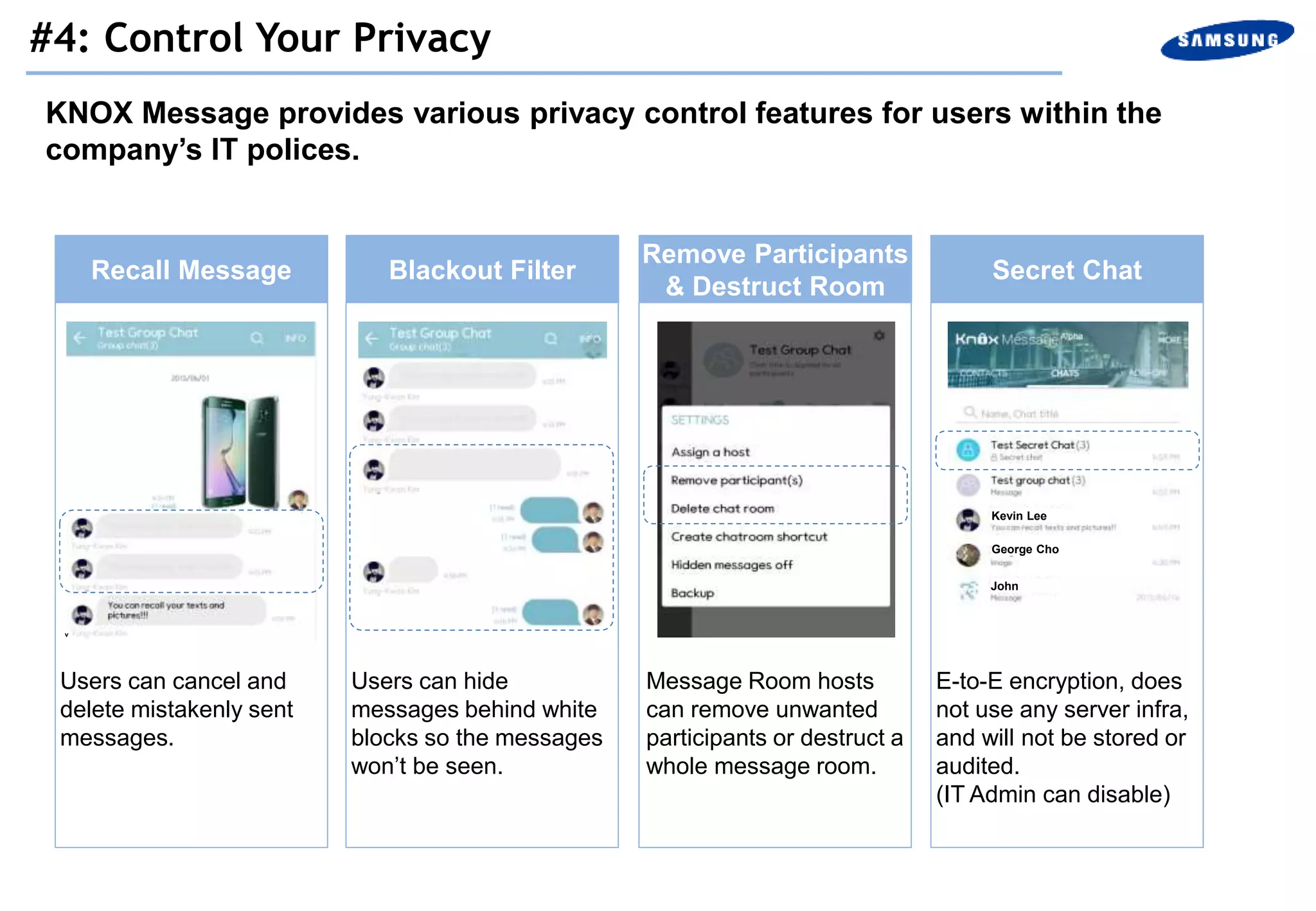 KNOX Message provides various privacy control features for users within the
company’s IT polices.
Recall Message Blackout Filter Secret Chat
Remove Participants
& Destruct Room
Users can cancel and
delete mistakenly sent
messages.
Message Room hosts
can remove unwanted
participants or destruct a
whole message room.
E-to-E encryption, does
not use any server infra,
and will not be stored or
audited.
(IT Admin can disable)
Users can hide
messages behind white
blocks so the messages
won’t be seen.
Kevin Lee
George Cho
John
v
#4: Control Your Privacy
 