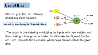 Use of Bias
x1
x2
S ŷ
0.5
0.5
+1 ON
-1 OFF
If S > 0
0
1
• Bias is just like an intercept
added in a linear equation.
output = sum (weights * inputs) + bias
• The output is calculated by multiplying the inputs with their weights and
then passing it through an activation function like the Sigmoid function,
etc. Here, bias acts like a constant which helps the model to fit the given
data.
x0
Bias
 