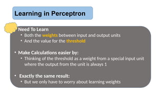 Learning in Perceptron
• Need To Learn
• Both the weights between input and output units
• And the value for the threshold
• Make Calculations easier by:
• Thinking of the threshold as a weight from a special input unit
where the output from the unit is always 1
• Exactly the same result:
• But we only have to worry about learning weights
 
