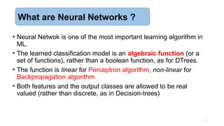 • Neural Netwok is one of the most important learning algorithm in
ML.
• The learned classification model is an algebraic function (or a
set of functions), rather than a boolean function, as for DTrees.
• The function is linear for Perceptron algorithm, non-linear for
Backpropagation algorithm
• Both features and the output classes are allowed to be real
valued (rather than discrete, as in Decision-trees)
3
What are Neural Networks ?
 