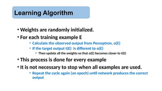 Learning Algorithm
• Weights are randomly initialized.
• For each training example E
• Calculate the observed output from Perceptron, o(E)
• If the target output t(E) is different to o(E)
• Then update all the weights so that o(E) becomes closer to t(E)
• This process is done for every example
• It is not necessary to stop when all examples are used.
• Repeat the cycle again (an epoch) until network produces the correct
output
 