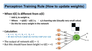 Perceptron Training Rule (How to update weights)
• When t(E) is different from o(E)
• Add ∆i to weight wi
• Where = ɳ(t(E) – o(E) ) xi  ɳ is learning rate (Usually very small value)
• Do this for every weight in the network
1
x1
x2
x4
S ŷ
0.7
-0.2
0.9
x3
-0.5
0.1
• Calculation:
• X1 = -1, X2 = 1, X3 = 1, X4 = -1
• S= -0.5 + 0.7*(-1) + (-0.2)* (1) + 0.1*(1) + 0.9* (-1) = -2.2
• The output of network o(E) = -1
• But this should have been bright i-e t(E) = +1
+1
-1
If S > 0
-1
1
1
-1
 