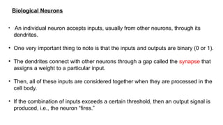 Biological Neurons
• An individual neuron accepts inputs, usually from other neurons, through its
dendrites.
• One very important thing to note is that the inputs and outputs are binary (0 or 1).
• The dendrites connect with other neurons through a gap called the synapse that
assigns a weight to a particular input.
• Then, all of these inputs are considered together when they are processed in the
cell body.
• If the combination of inputs exceeds a certain threshold, then an output signal is
produced, i.e., the neuron “fires.”
 