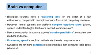 6
• Biological Neurons have a “switching time” on the order of a few
milliseconds, compared to nano/picoseconds for current computing hardware.
• However, neural systems can perform complex cognitive tasks (vision,
speech understanding) in tenths of a second, computers can’t.
• Neural computation in humans exploits“massive parallelism”, computers are
modular and serial.
• Processing speed is not fixed in the brain, there is no system clock.
• Synapses are far more complex (electrochemical) than computer logic gates
(electrical)
Brain vs computer
 