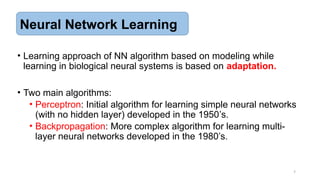 7
• Learning approach of NN algorithm based on modeling while
learning in biological neural systems is based on adaptation.
• Two main algorithms:
• Perceptron: Initial algorithm for learning simple neural networks
(with no hidden layer) developed in the 1950’s.
• Backpropagation: More complex algorithm for learning multi-
layer neural networks developed in the 1980’s.
Neural Network Learning
 