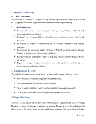 3. Objectives of the Study
1. General Objective
To evaluate the effectiveness of computer literacy in enhancing the teaching and learning processes
for College of Natural and Computational Science Students at Wallaga University.
2. Specific Objectives
 To assess the current level of computer literacy among College of Natural and
Computational Science Students.
 To identify how computer skills are utilized in coursework, research, and project-based
activities.
 To evaluate the impact of computer literacy on academic performance and learning
outcomes.
 To determine the challenges faced by College of Natural and Computational Science
Students in accessing and using computers effectively.
 To explore the role of computer literacy in preparing students for the technology-driven
job market.
 To propose strategies to improve computer literacy and integrate it more effectively into
the curriculum for advanced students.
4. Significance of the Study
The study highlights the transformative impact of computer literacy on education. It aims to:
 Motivate effective computer usage in teaching and learning.
 Provide foundational information for future research.
 Raise awareness about the role of technology in improving educational quality.
 Develop positive attitudes towards integrating computers in education.
1.5 Scope of the Study
This study focuses exclusively on the College of Natural and Computational Science at Wallaga
University, with an emphasis on evaluating the computer literacy levels of its students and the
effectiveness of this literacy in the teaching and learning processes. The research is confined to
4 | P a g e
 