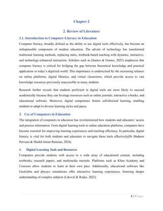 Chapter 2
2. Review of Literature
2.1. Introduction to Computer Literacy in Education
Computer literacy, broadly defined as the ability to use digital tools effectively, has become an
indispensable component of modern education. The advent of technology has transformed
traditional learning methods, replacing static, textbook-based teaching with dynamic, interactive,
and technology-enhanced instruction. Scholars such as (Santos & Gomes, 2023) emphasize that
computer literacy is critical for bridging the gap between theoretical knowledge and practical
application in today’s digitized world. This importance is underscored by the increasing reliance
on online platforms, digital libraries, and virtual classrooms, which provide access to vast
knowledge resources previously inaccessible to many students.
Research further reveals that students proficient in digital tools are more likely to succeed
academically because they can leverage resources such as online journals, interactive e-books, and
educational software. Moreover, digital competence fosters self-directed learning, enabling
students to adapt to diverse learning styles and paces.
2. Use of Computers in Education
The integration of computers in education has revolutionized how students and educators’ access
and process information. From digital learning tools to online education platforms, computers have
become essential for improving learning experiences and teaching efficiency. In particular, digital
literacy is vital for both students and educators to navigate these tools effectively(Dr Shaheen
Parveen & Shaikh Imran Ramzan, 2024).
1. Digital Learning Tools and Resources
Computers provide students with access to a wide array of educational content, including
textbooks, research papers, and multimedia tutorials. Platforms such as Khan Academy and
Coursera allow students to learn at their own pace. Additionally, educational software like
GeoGebra and physics simulations offer interactive learning experiences, fostering deeper
understanding of complex subjects (Likovič & Rojko, 2022).
6 | P a g e
 