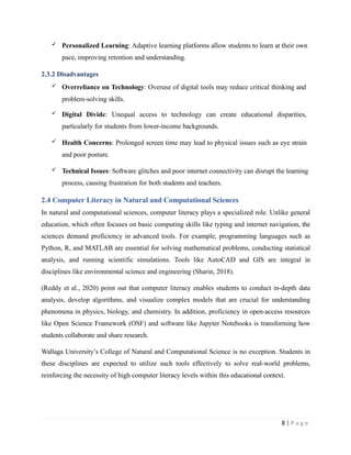  Personalized Learning: Adaptive learning platforms allow students to learn at their own
pace, improving retention and understanding.
2.3.2 Disadvantages
 Overreliance on Technology: Overuse of digital tools may reduce critical thinking and
problem-solving skills.
 Digital Divide: Unequal access to technology can create educational disparities,
particularly for students from lower-income backgrounds.
 Health Concerns: Prolonged screen time may lead to physical issues such as eye strain
and poor posture.
 Technical Issues: Software glitches and poor internet connectivity can disrupt the learning
process, causing frustration for both students and teachers.
2.4 Computer Literacy in Natural and Computational Sciences
In natural and computational sciences, computer literacy plays a specialized role. Unlike general
education, which often focuses on basic computing skills like typing and internet navigation, the
sciences demand proficiency in advanced tools. For example, programming languages such as
Python, R, and MATLAB are essential for solving mathematical problems, conducting statistical
analysis, and running scientific simulations. Tools like AutoCAD and GIS are integral in
disciplines like environmental science and engineering (Sharin, 2018).
(Reddy et al., 2020) point out that computer literacy enables students to conduct in-depth data
analysis, develop algorithms, and visualize complex models that are crucial for understanding
phenomena in physics, biology, and chemistry. In addition, proficiency in open-access resources
like Open Science Framework (OSF) and software like Jupyter Notebooks is transforming how
students collaborate and share research.
Wallaga University’s College of Natural and Computational Science is no exception. Students in
these disciplines are expected to utilize such tools effectively to solve real-world problems,
reinforcing the necessity of high computer literacy levels within this educational context.
8 | P a g e
 