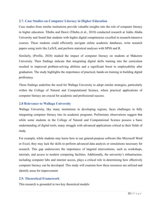 2.7. Case Studies on Computer Literacy in Higher Education
Case studies from similar institutions provide valuable insights into the role of computer literacy
in higher education. Tibebu and Dawit (Tibebu et al., 2010) conducted research at Addis Ababa
University and found that students with higher digital competencies excelled in research-intensive
courses. These students could efficiently navigate online academic databases, write research
papers using tools like LaTeX, and perform statistical analyses with SPSS and R.
Similarly, (Profile, 2024) studied the impact of computer literacy on students at Makerere
University. Their findings indicate that integrating digital skills training into the curriculum
resulted in improved problem-solving abilities and a significant boost in employability after
graduation. The study highlights the importance of practical, hands-on training in building digital
proficiency.
These findings underline the need for Wallaga University to adopt similar strategies, particularly
within the College of Natural and Computational Science, where practical applications of
computer literacy are crucial for academic and professional success.
2.8 Relevance to Wallaga University
Wallaga University, like many institutions in developing regions, faces challenges in fully
integrating computer literacy into its academic programs. Preliminary observations suggest that
while some students in the College of Natural and Computational Science possess a basic
understanding of digital tools, many struggle with advanced applications critical to their fields of
study.
For example, while students may know how to use general-purpose software like Microsoft Word
or Excel, they may lack the skills to perform advanced data analysis or simulations necessary for
research. This gap underscores the importance of targeted interventions, such as workshops,
tutorials, and access to modern computing facilities. Additionally, the university’s infrastructure,
including computer labs and internet access, plays a critical role in determining how effectively
computer literacy can be developed. This study will examine how these resources are utilized and
identify areas for improvement
2.9. Theoretical Framework
This research is grounded in two key theoretical models:
10 | P a g e
 