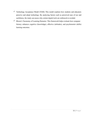  Technology Acceptance Model (TAM): This model explains how students and educators
perceive and adopt technology. By analyzing factors such as perceived ease of use and
usefulness, the study can assess why certain digital tools are embraced or avoided.
 Bloom’s Taxonomy of Learning Domains: This framework helps evaluate how computer
literacy enhances cognitive (knowledge), affective (attitudes), and psychomotor (skills)
learning outcomes.
11 | P a g e
 