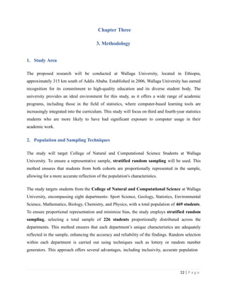 Chapter Three
3. Methodology
12 | P a g e
1. Study Area
The proposed research will be conducted at Wallaga University, located in Ethiopia,
approximately 315 km south of Addis Ababa. Established in 2006, Wallaga University has earned
recognition for its commitment to high-quality education and its diverse student body. The
university provides an ideal environment for this study, as it offers a wide range of academic
programs, including those in the field of statistics, where computer-based learning tools are
increasingly integrated into the curriculum. This study will focus on third and fourth-year statistics
students who are more likely to have had significant exposure to computer usage in their
academic work.
2. Population and Sampling Techniques
The study will target College of Natural and Computational Science Students at Wallaga
University. To ensure a representative sample, stratified random sampling will be used. This
method ensures that students from both cohorts are proportionally represented in the sample,
allowing for a more accurate reflection of the population's characteristics.
The study targets students from the College of Natural and Computational Science at Wallaga
University, encompassing eight departments: Sport Science, Geology, Statistics, Environmental
Science, Mathematics, Biology, Chemistry, and Physics, with a total population of 469 students.
To ensure proportional representation and minimize bias, the study employs stratified random
sampling, selecting a total sample of 226 students proportionally distributed across the
departments. This method ensures that each department’s unique characteristics are adequately
reflected in the sample, enhancing the accuracy and reliability of the findings. Random selection
within each department is carried out using techniques such as lottery or random number
generators. This approach offers several advantages, including inclusivity, accurate population
 