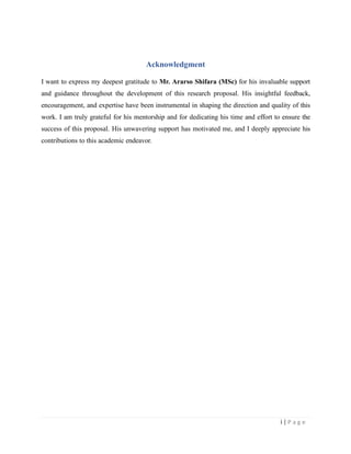 Acknowledgment
I want to express my deepest gratitude to Mr. Ararso Shifara (MSc) for his invaluable support
and guidance throughout the development of this research proposal. His insightful feedback,
encouragement, and expertise have been instrumental in shaping the direction and quality of this
work. I am truly grateful for his mentorship and for dedicating his time and effort to ensure the
success of this proposal. His unwavering support has motivated me, and I deeply appreciate his
contributions to this academic endeavor.
i | P a g e
 