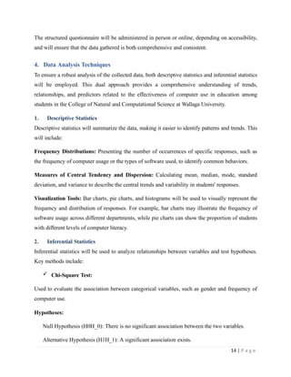 The structured questionnaire will be administered in person or online, depending on accessibility,
and will ensure that the data gathered is both comprehensive and consistent.
4. Data Analysis Techniques
To ensure a robust analysis of the collected data, both descriptive statistics and inferential statistics
will be employed. This dual approach provides a comprehensive understanding of trends,
relationships, and predictors related to the effectiveness of computer use in education among
students in the College of Natural and Computational Science at Wallaga University.
1. Descriptive Statistics
Descriptive statistics will summarize the data, making it easier to identify patterns and trends. This
will include:
Frequency Distributions: Presenting the number of occurrences of specific responses, such as
the frequency of computer usage or the types of software used, to identify common behaviors.
Measures of Central Tendency and Dispersion: Calculating mean, median, mode, standard
deviation, and variance to describe the central trends and variability in students' responses.
Visualization Tools: Bar charts, pie charts, and histograms will be used to visually represent the
frequency and distribution of responses. For example, bar charts may illustrate the frequency of
software usage across different departments, while pie charts can show the proportion of students
with different levels of computer literacy.
2. Inferential Statistics
Inferential statistics will be used to analyze relationships between variables and test hypotheses.
Key methods include:
 Chi-Square Test:
Used to evaluate the association between categorical variables, such as gender and frequency of
computer use.
Hypotheses:
Null Hypothesis (H0H_0): There is no significant association between the two variables.
Alternative Hypothesis (H1H_1): A significant association exists.
14 | P a g e
 