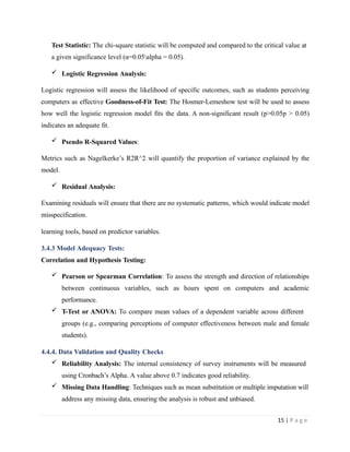 Test Statistic: The chi-square statistic will be computed and compared to the critical value at
a given significance level (α=0.05alpha = 0.05).
 Logistic Regression Analysis:
Logistic regression will assess the likelihood of specific outcomes, such as students perceiving
computers as effective Goodness-of-Fit Test: The Hosmer-Lemeshow test will be used to assess
how well the logistic regression model fits the data. A non-significant result (p>0.05p > 0.05)
indicates an adequate fit.
 Pseudo R-Squared Values:
Metrics such as Nagelkerke’s R2R^2 will quantify the proportion of variance explained by the
model.
 Residual Analysis:
Examining residuals will ensure that there are no systematic patterns, which would indicate model
misspecification.
learning tools, based on predictor variables.
3.4.3 Model Adequacy Tests:
Correlation and Hypothesis Testing:
 Pearson or Spearman Correlation: To assess the strength and direction of relationships
between continuous variables, such as hours spent on computers and academic
performance.
 T-Test or ANOVA: To compare mean values of a dependent variable across different
groups (e.g., comparing perceptions of computer effectiveness between male and female
students).
4.4.4. Data Validation and Quality Checks
 Reliability Analysis: The internal consistency of survey instruments will be measured
using Cronbach’s Alpha. A value above 0.7 indicates good reliability.
 Missing Data Handling: Techniques such as mean substitution or multiple imputation will
address any missing data, ensuring the analysis is robust and unbiased.
15 | P a g e
 