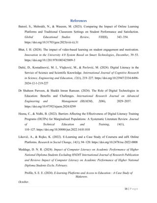 References
Batool, S., Mehrukh, N., & Waseem, M. (2023). Comparing the Impact of Online Learning
Platforms and Traditional Classroom Settings on Student Performance and Satisfaction.
Global Educational Studies Review, VIII(II), 343–354.
https://doi.org/10.31703/gesr.2023(viii-ii).31
Bhat, I. H. (2024). The impact of video-based learning on student engagement and motivation.
Innovation in the University 4.0 System Based on Smart Technologies, December, 39–53.
https://doi.org/10.1201/9781003425809-3
Dašić, D., Kostadinović, M. I., Vlajković, M., & Pavlović, M. (2024). Digital Literacy in the
Service of Science and Scientific Knowledge. International Journal of Cognitive Research
in Science, Engineering and Education, 12(1), 219–227. https://doi.org/10.23947/2334-8496-
2024-12-1-219-227
Dr Shaheen Parveen, & Shaikh Imran Ramzan. (2024). The Role of Digital Technologies in
Education: Benefits and Challenges. International Research Journal on Advanced
Engineering and Management (IRJAEM), 2(06), 2029–2037.
https://doi.org/10.47392/irjaem.2024.0299
Heena, C., & Nidhi, B. (2022). Barriers Affecting the Effectiveness of Digital Literacy Training
Programs (DLTPs) for Marginalised Populations: A Systematic Literature Review. Journal
of Technical Education and Training, 14(1),
110–127. https://doi.org/10.30880/jtet.2022.14.01.010
Likovič, A., & Rojko, K. (2022). E-Learning and a Case Study of Coursera and edX Online
Platforms. Research in Social Change, 14(1), 94–120. https://doi.org/10.2478/rsc-2022-0008
Meddage, D. N. R. (2024). Impact of Computer Literacy on Academic Performance of Higher
National Diploma Students Excluding HNDIT International Journal of Research Publication
and Reviews Impact of Computer Literacy on Academic Performance of Higher National
Diploma Students Exclu. February.
Profile, S. E. E. (2024). E-learning Platforms and Access to Education : A Case Study of
Makerere.
October.
16 | P a g e
 