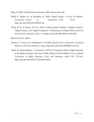 Rafiq, S. (2024). Al-Mahdi Research Journal ( MRJ ) Saleem Iqbal. May.
Reddy, P., Sharma, B., & Chaudhary, K. (2020). Digital literacy: A review of literature.
International Journal of Technoethics, 11(2), 65–94.
https://doi.org/10.4018/IJT.20200701.oa1
Santos, M. R., & Gomes, M. M. F. (2023). Lifelong Digital Learning: “Computer Literacy,”
“Digital Literacy,” and “Digital Competence” As Dimensions for Digital Skills. Revista de
Gestao Social e Ambiental, 18(1), 1–16. https://doi.org/10.24857/RGSA.V18N1-028
Sharin, R. (2018). Authors.
Thelma, C. C., Sain, Z. H., & Shogbesan, Y. O. (2024). Digital Literacy in Education : Preparing
Students for the Future Workforce. August. https://doi.org/10.5281/ZENODO.13347718
Tibebu, D., Bandyopadhyay, T., & Negash, S. (2010). ICT integration efforts in higher education
in developing economies: The case of Addis Ababa University Ethiopia. Cases on Digital
Technologies in Higher Education: Issues and Challenges, March 2017, 279–303.
https://doi.org/10.4018/978-1-61520-869-2.ch019
17 | P a g e
 