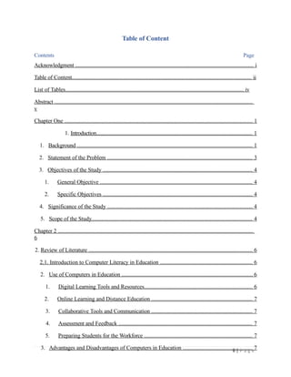 Table of Content
Contents Page
Acknowledgment ............................................................................................................................. i
Table of Content.............................................................................................................................. ii
List of Tables.................................................................................................................................. iv
Abstract ...........................................................................................................................................
v
Chapter One .................................................................................................................................... 1
1. Introduction................................................................................................................................. 1
1. Background ........................................................................................................................... 1
2. Statement of the Problem ...................................................................................................... 3
3. Objectives of the Study ......................................................................................................... 4
1. General Objective ........................................................................................................... 4
2. Specific Objectives ......................................................................................................... 4
4. Significance of the Study ...................................................................................................... 4
5. Scope of the Study................................................................................................................. 4
Chapter 2 .........................................................................................................................................
6
2. Review of Literature ................................................................................................................... 6
2.1. Introduction to Computer Literacy in Education ................................................................. 6
2. Use of Computers in Education ............................................................................................ 6
1. Digital Learning Tools and Resources............................................................................ 6
2. Online Learning and Distance Education ....................................................................... 7
3. Collaborative Tools and Communication ....................................................................... 7
4. Assessment and Feedback .............................................................................................. 7
5. Preparing Students for the Workforce ............................................................................ 7
3. Advantages and Disadvantages of Computers in Education ................................................. 7
ii | P a g e
 