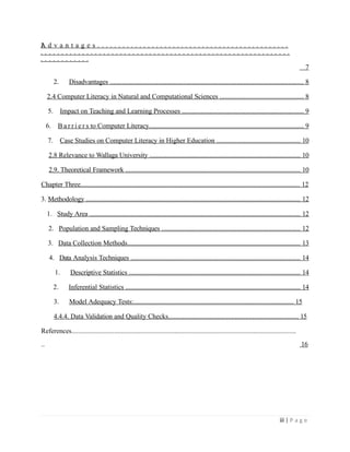 1.
A d v a n t a g e s . . . . . . . . . . . . . . . . . . . . . . . . . . . . . . . . . . . . . . . . . . . . . .
. . . . . . . . . . . . . . . . . . . . . . . . . . . . . . . . . . . . . . . . . . . . . . . . . . . . . . . . . . . .
. . . . . . . . . . . .
7
2. Disadvantages ................................................................................................................. 8
2.4 Computer Literacy in Natural and Computational Sciences ................................................. 8
5. Impact on Teaching and Learning Processes ....................................................................... 9
6. B a r r i e r s to Computer Literacy.............................................................................................. 9
7. Case Studies on Computer Literacy in Higher Education ................................................. 10
2.8 Relevance to Wallaga University ........................................................................................ 10
2.9. Theoretical Framework ...................................................................................................... 10
Chapter Three................................................................................................................................ 12
3. Methodology ............................................................................................................................. 12
1. Study Area ........................................................................................................................... 12
2. Population and Sampling Techniques ................................................................................. 12
3. Data Collection Methods..................................................................................................... 13
4. Data Analysis Techniques ................................................................................................... 14
1. Descriptive Statistics .................................................................................................... 14
2. Inferential Statistics ...................................................................................................... 14
3. Model Adequacy Tests:................................................................................................. 15
4.4.4. Data Validation and Quality Checks............................................................................ 15
References...................................................................................................................................
.. 16
iii | P a g e
 
