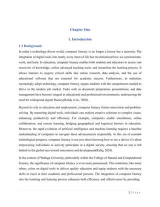 Chapter One
1. Introduction
1.1 Background
In today’s technology-driven world, computer literacy is no longer a luxury but a necessity. The
integration of digital tools into nearly every facet of life has revolutionized how we communicate,
work, and learn. In education, computer literacy enables both students and educators to access vast
reservoirs of knowledge, utilize advanced teaching tools, and streamline the learning process. It
allows learners to acquire critical skills like online research, data analysis, and the use of
educational software that are essential for academic success. Furthermore, as industries
increasingly adopt technology, computer literacy equips students with the competencies needed to
thrive in the modern job market. Tasks such as document preparation, presentations, and data
management have become integral to educational and professional environments, underscoring the
need for widespread digital fluency(Reddy et al., 2020).
Beyond its role in education and employment, computer literacy fosters innovation and problem-
solving. By mastering digital tools, individuals can explore creative solutions to complex issues,
enhancing productivity and efficiency. For example, computers enable simulations, online
collaboration, and remote learning, bridging geographical and logistical barriers in education.
Moreover, the rapid evolution of artificial intelligence and machine learning requires a baseline
understanding of computers to navigate these advancements responsibly. In this era of constant
technological progress, computer literacy is not just about knowing how to use a device it’s about
empowering individuals to actively participate in a digital society, ensuring that no one is left
behind in the global race toward innovation and development(Rafiq, 2024).
In the context of Wallaga University, particularly within the College of Natural and Computational
Science, the significance of computer literacy is even more pronounced. This institution, like many
others, relies on digital tools to deliver quality education and equip students with the necessary
skills to excel in their academic and professional pursuits. The integration of computer literacy
into the teaching and learning process enhances both efficiency and effectiveness by providing
1 | P a g e
 