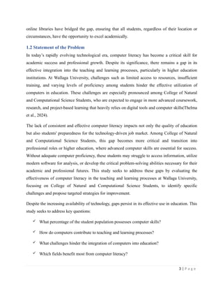 online libraries have bridged the gap, ensuring that all students, regardless of their location or
circumstances, have the opportunity to excel academically.
1.2 Statement of the Problem
In today’s rapidly evolving technological era, computer literacy has become a critical skill for
academic success and professional growth. Despite its significance, there remains a gap in its
effective integration into the teaching and learning processes, particularly in higher education
institutions. At Wallaga University, challenges such as limited access to resources, insufficient
training, and varying levels of proficiency among students hinder the effective utilization of
computers in education. These challenges are especially pronounced among College of Natural
and Computational Science Students, who are expected to engage in more advanced coursework,
research, and project-based learning that heavily relies on digital tools and computer skills(Thelma
et al., 2024).
The lack of consistent and effective computer literacy impacts not only the quality of education
but also students' preparedness for the technology-driven job market. Among College of Natural
and Computational Science Students, this gap becomes more critical and transition into
professional roles or higher education, where advanced computer skills are essential for success.
Without adequate computer proficiency, these students may struggle to access information, utilize
modern software for analysis, or develop the critical problem-solving abilities necessary for their
academic and professional futures. This study seeks to address these gaps by evaluating the
effectiveness of computer literacy in the teaching and learning processes at Wallaga University,
focusing on College of Natural and Computational Science Students, to identify specific
challenges and propose targeted strategies for improvement.
Despite the increasing availability of technology, gaps persist in its effective use in education. This
study seeks to address key questions:
 What percentage of the student population possesses computer skills?
 How do computers contribute to teaching and learning processes?
 What challenges hinder the integration of computers into education?
 Which fields benefit most from computer literacy?
3 | P a g e
 