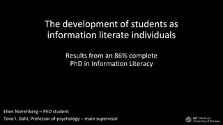 The development of students as
information literate individuals
Results from an 86% complete
PhD in Information Literacy
Ellen Nierenberg – PhD student
Tove I. Dahl, Professor of psychology – main supervisor
 