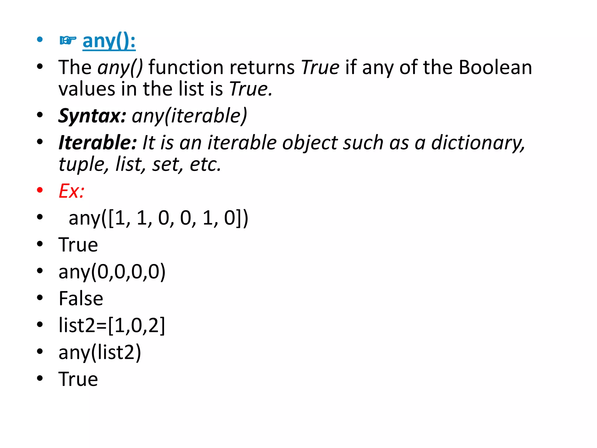 • ☞ any():
• The any() function returns True if any of the Boolean
values in the list is True.
• Syntax: any(iterable)
• Iterable: It is an iterable object such as a dictionary,
tuple, list, set, etc.
• Ex:
• any([1, 1, 0, 0, 1, 0])
• True
• any(0,0,0,0)
• False
• list2=[1,0,2]
• any(list2)
• True
 