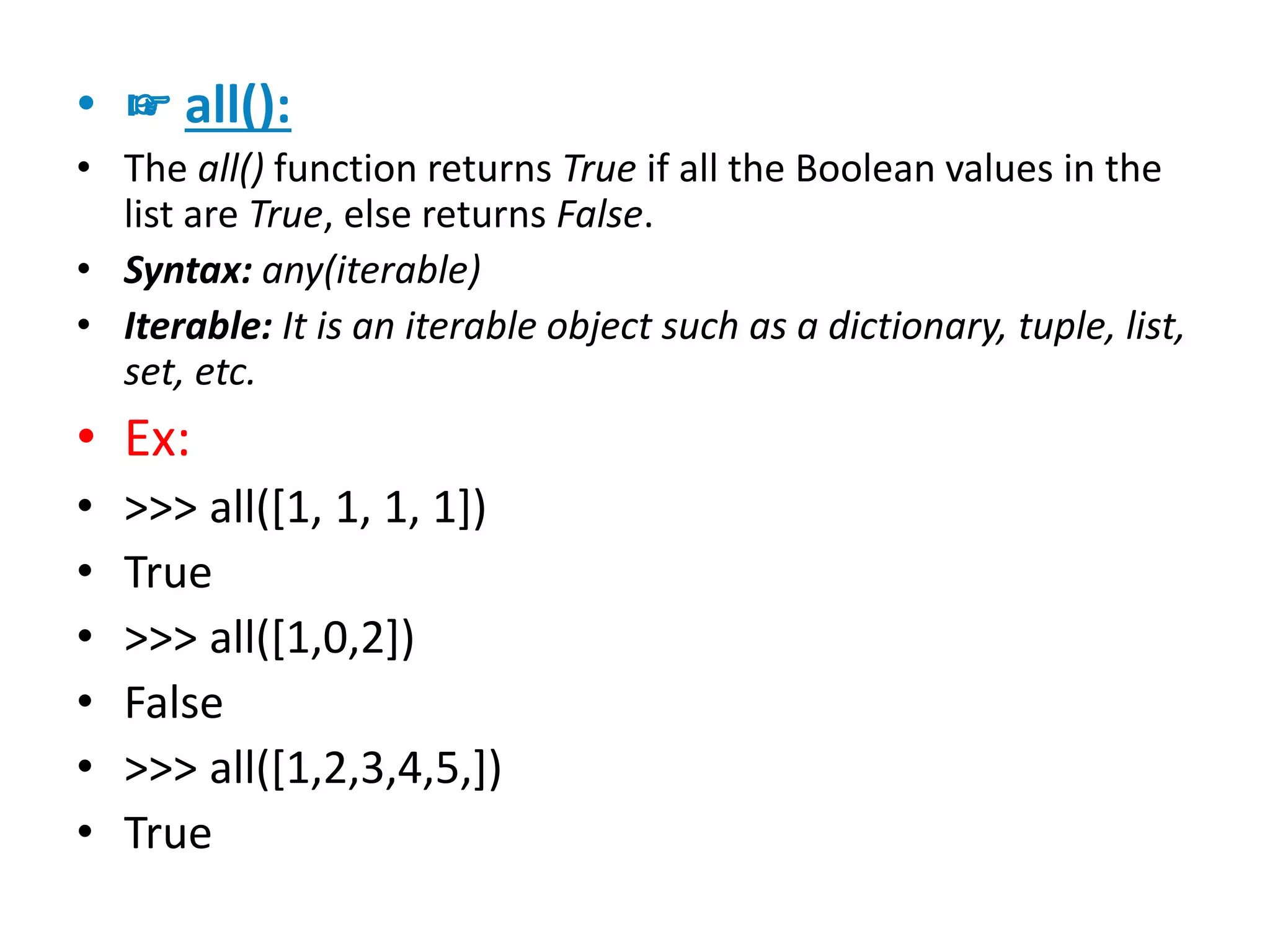 • ☞ all():
• The all() function returns True if all the Boolean values in the
list are True, else returns False.
• Syntax: any(iterable)
• Iterable: It is an iterable object such as a dictionary, tuple, list,
set, etc.
• Ex:
• >>> all([1, 1, 1, 1])
• True
• >>> all([1,0,2])
• False
• >>> all([1,2,3,4,5,])
• True
 