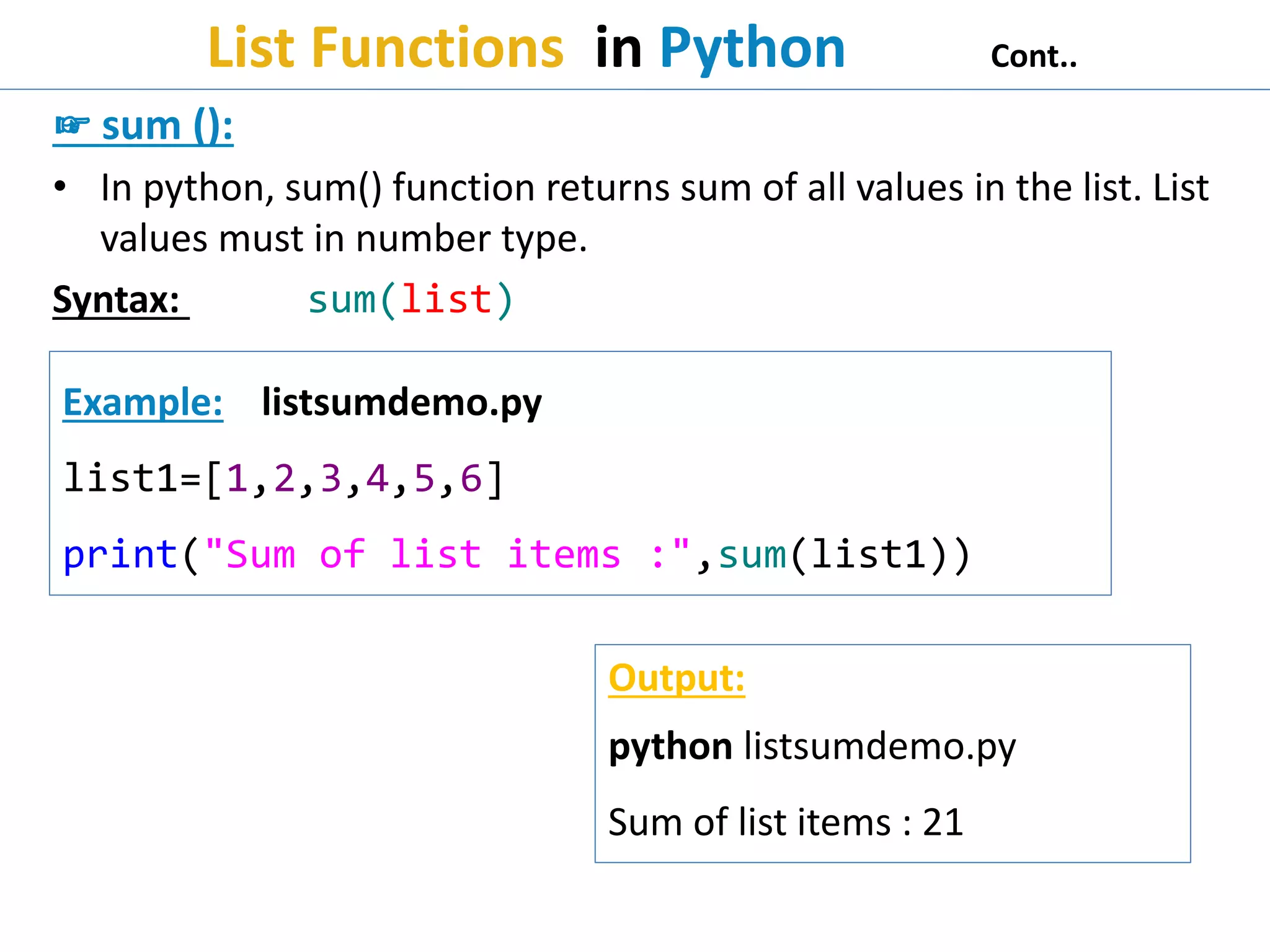 List Functions in Python Cont..
☞ sum ():
• In python, sum() function returns sum of all values in the list. List
values must in number type.
Syntax: sum(list)
Example: listsumdemo.py
list1=[1,2,3,4,5,6]
print("Sum of list items :",sum(list1))
Output:
python listsumdemo.py
Sum of list items : 21
 