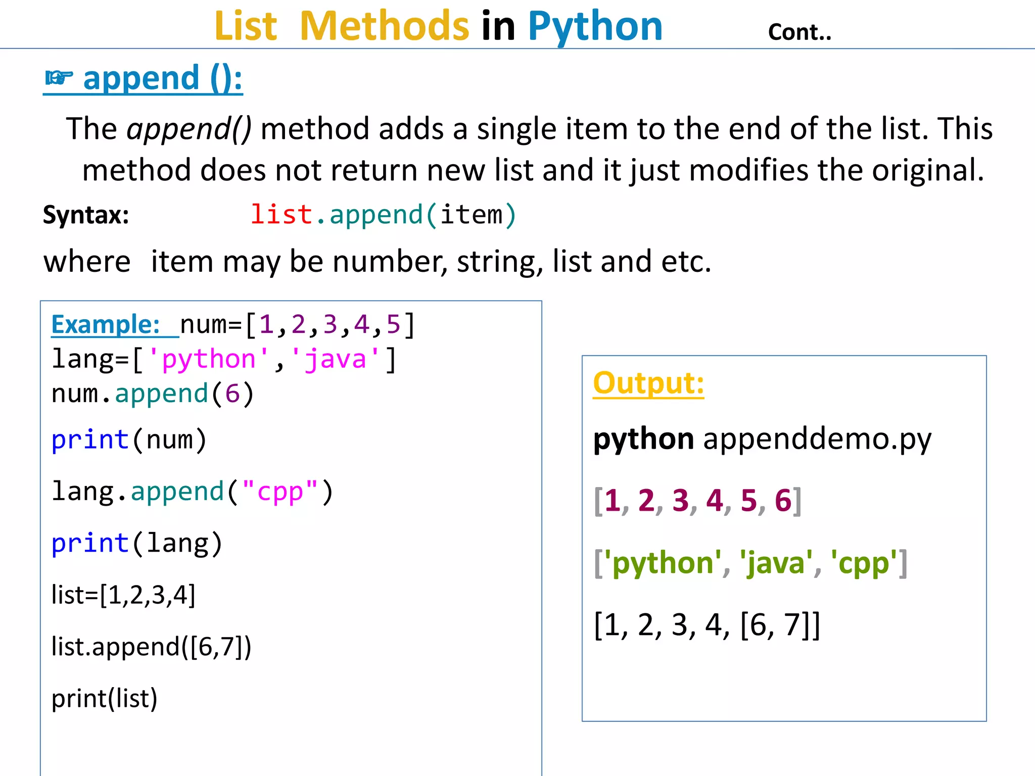List Methods in Python Cont..
☞ append ():
The append() method adds a single item to the end of the list. This
method does not return new list and it just modifies the original.
Syntax: list.append(item)
where item may be number, string, list and etc.
Example: num=[1,2,3,4,5]
lang=['python','java']
num.append(6)
print(num)
lang.append("cpp")
print(lang)
list=[1,2,3,4]
list.append([6,7])
print(list)
Output:
python appenddemo.py
[1, 2, 3, 4, 5, 6]
['python', 'java', 'cpp']
[1, 2, 3, 4, [6, 7]]
 