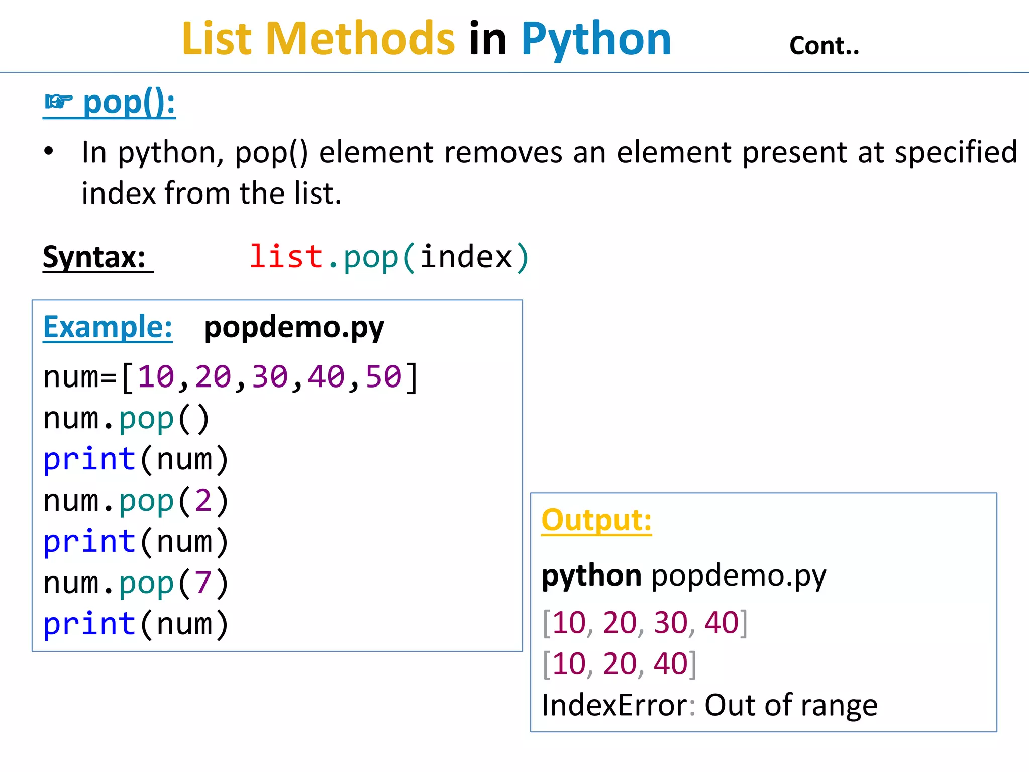 List Methods in Python Cont..
☞ pop():
• In python, pop() element removes an element present at specified
index from the list.
Syntax: list.pop(index)
Example: popdemo.py
num=[10,20,30,40,50]
num.pop()
print(num)
num.pop(2)
print(num)
num.pop(7)
print(num)
Output:
python popdemo.py
[10, 20, 30, 40]
[10, 20, 40]
IndexError: Out of range
 