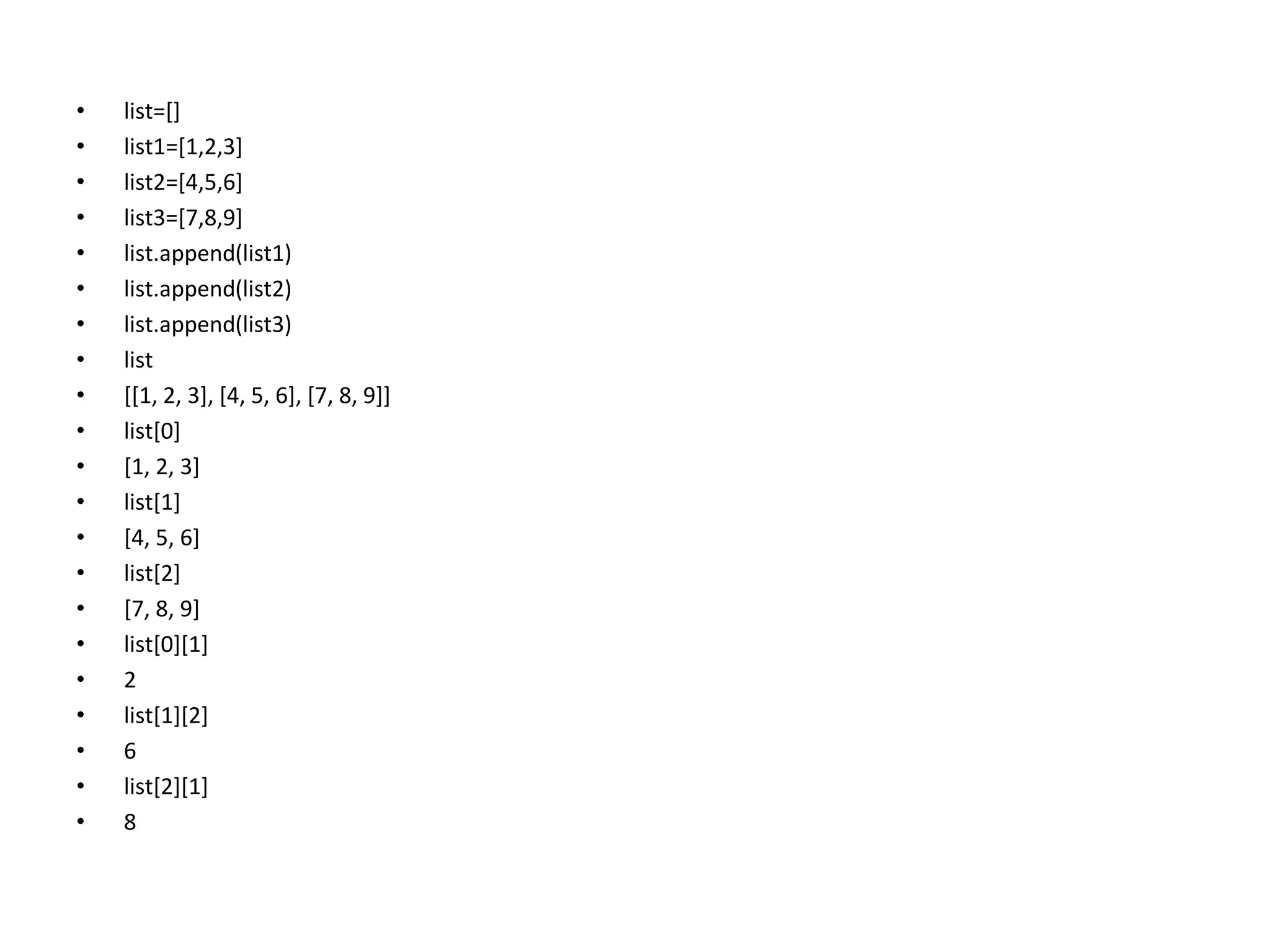 • list=[]
• list1=[1,2,3]
• list2=[4,5,6]
• list3=[7,8,9]
• list.append(list1)
• list.append(list2)
• list.append(list3)
• list
• [[1, 2, 3], [4, 5, 6], [7, 8, 9]]
• list[0]
• [1, 2, 3]
• list[1]
• [4, 5, 6]
• list[2]
• [7, 8, 9]
• list[0][1]
• 2
• list[1][2]
• 6
• list[2][1]
• 8
 
