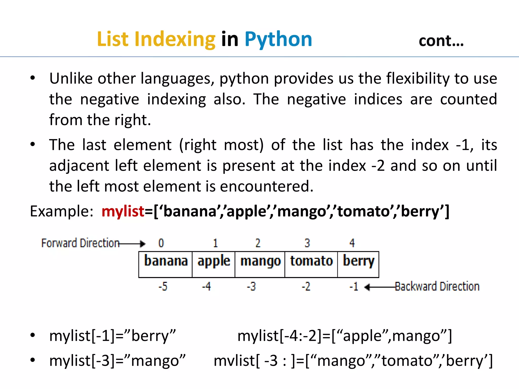 List Indexing in Python cont…
• Unlike other languages, python provides us the flexibility to use
the negative indexing also. The negative indices are counted
from the right.
• The last element (right most) of the list has the index -1, its
adjacent left element is present at the index -2 and so on until
the left most element is encountered.
Example: mylist=[‘banana’,’apple’,’mango’,’tomato’,’berry’]
• mylist[-1]=”berry” mylist[-4:-2]=[“apple”,mango”]
• mylist[-3]=”mango” mvlist[ -3 : ]=[“mango”,”tomato”,’berry’]
 