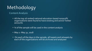 Content Analysis
• All the top 16 ranked national education-based nonprofit
organizations were found to have existing and activeTwitter
accounts
• ¼ of the sample will be used in the content analysis
• May 1- May 31, 2018
• On each of the days in the sample, all tweets and retweets by
each of the organizations will be archived and analyzed
 
