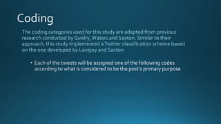 The coding categories used for this study are adapted from previous
research conducted by Guidry,Waters and Saxton. Similar to their
approach, this study implemented aTwitter classification scheme based
on the one developed by Lovejoy and Saxton
 