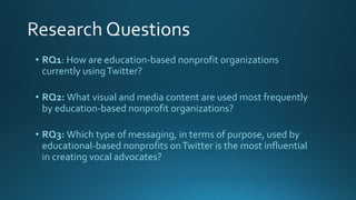 • RQ1: How are education-based nonprofit organizations
currently usingTwitter?
• RQ2: What visual and media content are used most frequently
by education-based nonprofit organizations?
• RQ3: Which type of messaging, in terms of purpose, used by
educational-based nonprofits onTwitter is the most influential
in creating vocal advocates?
 
