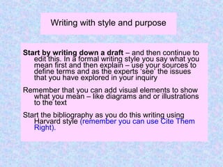 Writing with style and purpose
Start by writing down a draft – and then continue to
edit this. In a formal writing style you say what you
mean first and then explain – use your sources to
define terms and as the experts ‘see’ the issues
that you have explored in your inquiry
Remember that you can add visual elements to show
what you mean – like diagrams and or illustrations
to the text
Start the bibliography as you do this writing using
Harvard style (remember you can use Cite Them
Right).
 