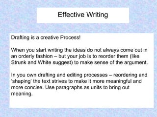 Effective Writing
Drafting is a creative Process!
When you start writing the ideas do not always come out in
an orderly fashion – but your job is to reorder them (like
Strunk and White suggest) to make sense of the argument.
In you own drafting and editing processes – reordering and
‘shaping’ the text strives to make it more meaningful and
more concise. Use paragraphs as units to bring out
meaning.
 