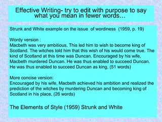 Effective Writing- try to edit with purpose to say
what you mean in fewer words…
Strunk and White example on the issue of wordiness (1959, p. 19)
Wordy version :
Macbeth was very ambitious. This led him to wish to become king of
Scotland. The witches told him that this wish of his would come true. The
kind of Scotland at this time was Duncan. Encouraged by his wife,
Macbeth murdered Duncan. He was thus enabled to succeed Duncan.
He was thus enabled to succeed Duncan as king, (51 words)
More concise version:
Encouraged by his wife, Macbeth achieved his ambition and realized the
prediction of the witches by murdering Duncan and becoming king of
Scotland in his place, (26 words)
The Elements of Style (1959) Strunk and White
 