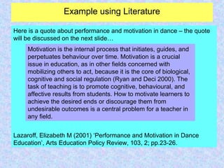 Example using Literature
Here is a quote about performance and motivation in dance – the quote
will be discussed on the next slide…
Lazaroff, Elizabeth M (2001) ‘Performance and Motivation in Dance
Education’, Arts Education Policy Review, 103, 2; pp.23-26.
Motivation is the internal process that initiates, guides, and
perpetuates behaviour over time. Motivation is a crucial
issue in education, as in other fields concerned with
mobilizing others to act, because it is the core of biological,
cognitive and social regulation (Ryan and Deci 2000). The
task of teaching is to promote cognitive, behavioural, and
affective results from students. How to motivate learners to
achieve the desired ends or discourage them from
undesirable outcomes is a central problem for a teacher in
any field.
 